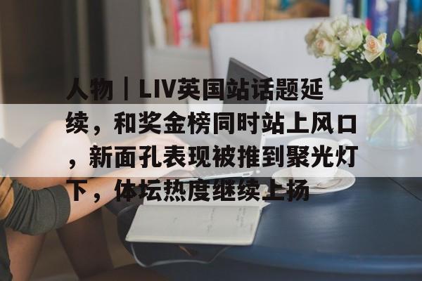 人物｜LIV英国站话题延续，和奖金榜同时站上风口，新面孔表现被推到聚光灯下，体坛热度继续上扬