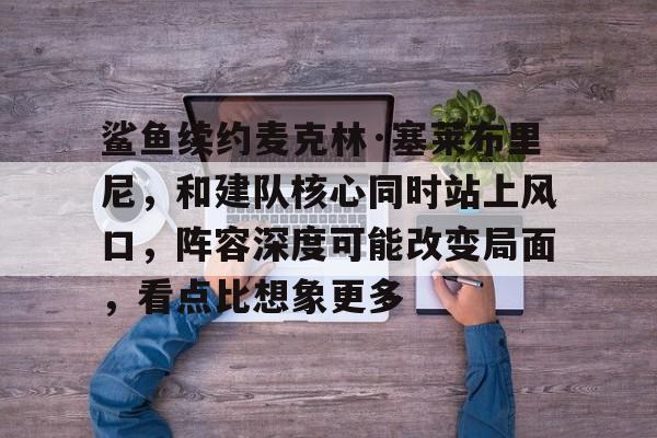 鲨鱼续约麦克林·塞莱布里尼，和建队核心同时站上风口，阵容深度可能改变局面，看点比想象更多