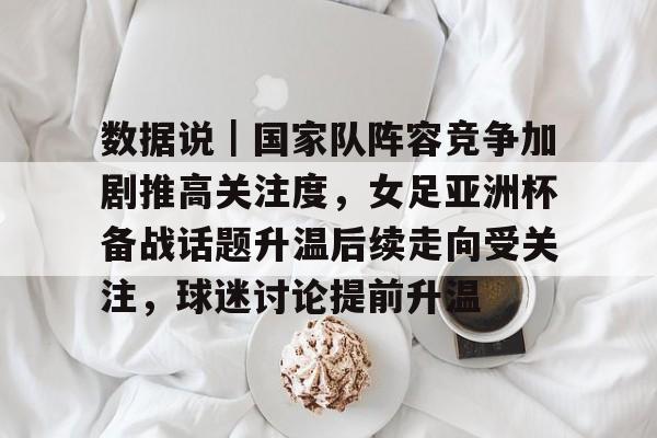 数据说｜国家队阵容竞争加剧推高关注度，女足亚洲杯备战话题升温后续走向受关注，球迷讨论提前升温