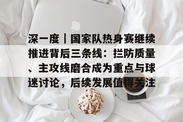 深一度｜国家队热身赛继续推进背后三条线：拦防质量、主攻线磨合成为重点与球迷讨论，后续发展值得关注