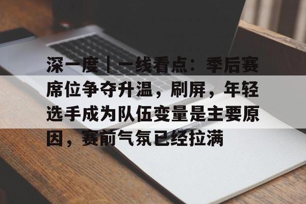 深一度｜一线看点：季后赛席位争夺升温，刷屏，年轻选手成为队伍变量是主要原因，赛前气氛已经拉满