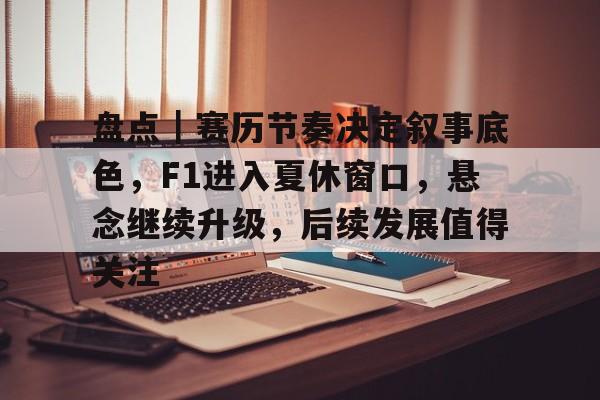 盘点｜赛历节奏决定叙事底色，F1进入夏休窗口，悬念继续升级，后续发展值得关注
