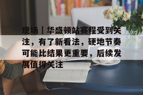 现场｜华盛顿站赛程受到关注，有了新看法，硬地节奏可能比结果更重要，后续发展值得关注
