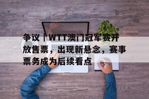 争议|WTT澳门冠军赛开放售票,出现新悬念,赛事票务成为后续看点 争议|WTT澳门冠军赛开放售票,出现新悬念,赛事票务成为后续看点