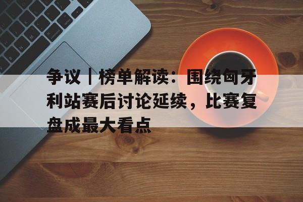 争议｜榜单解读：围绕匈牙利站赛后讨论延续，比赛复盘成最大看点