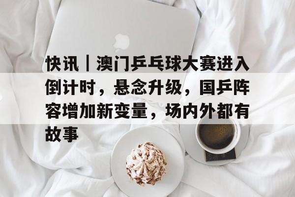 快讯｜澳门乒乓球大赛进入倒计时，悬念升级，国乒阵容增加新变量，场内外都有故事