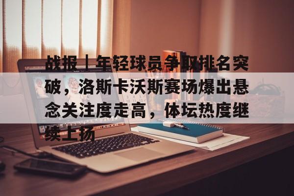战报｜年轻球员争取排名突破，洛斯卡沃斯赛场爆出悬念关注度走高，体坛热度继续上扬