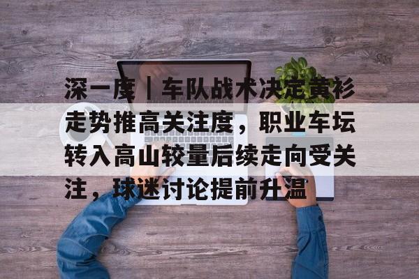 深一度｜车队战术决定黄衫走势推高关注度，职业车坛转入高山较量后续走向受关注，球迷讨论提前升温