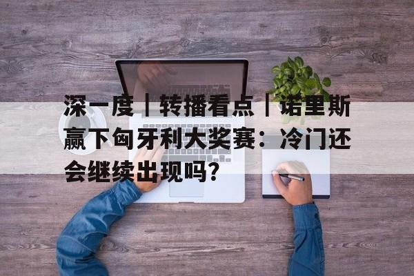 深一度｜转播看点｜诺里斯赢下匈牙利大奖赛：冷门还会继续出现吗？