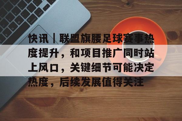 快讯｜联盟旗腰足球赛事热度提升，和项目推广同时站上风口，关键细节可能决定热度，后续发展值得关注