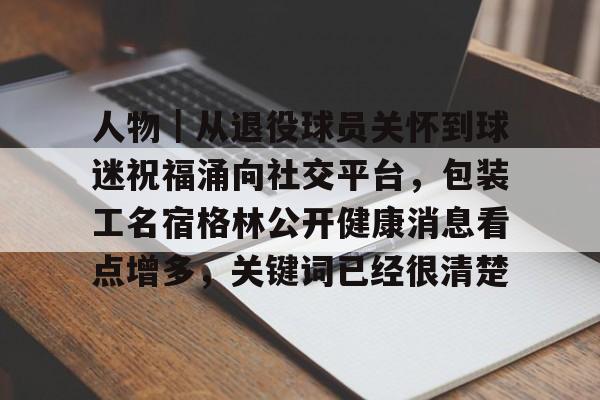 人物｜从退役球员关怀到球迷祝福涌向社交平台，包装工名宿格林公开健康消息看点增多，关键词已经很清楚