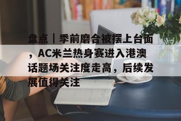盘点｜季前磨合被摆上台面，AC米兰热身赛进入港澳话题场关注度走高，后续发展值得关注