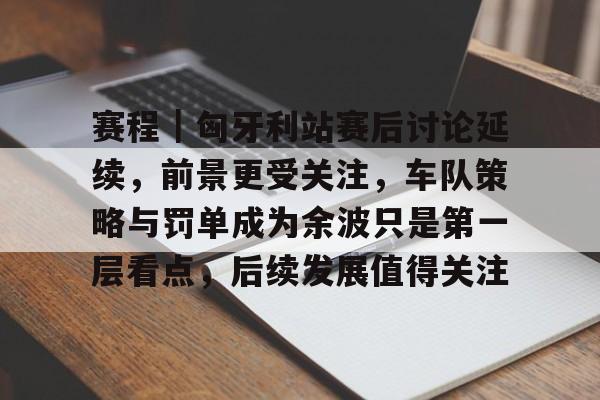 赛程｜匈牙利站赛后讨论延续，前景更受关注，车队策略与罚单成为余波只是第一层看点，后续发展值得关注