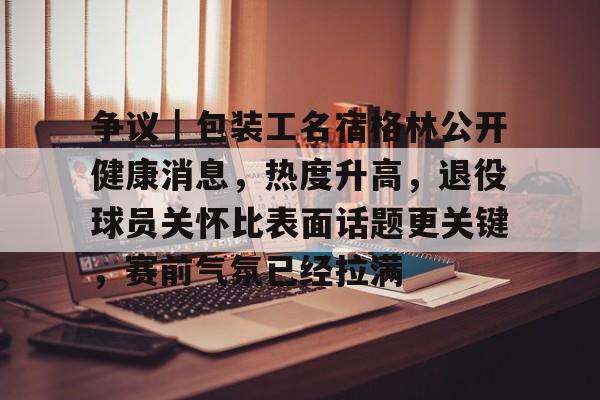 争议｜包装工名宿格林公开健康消息，热度升高，退役球员关怀比表面话题更关键，赛前气氛已经拉满