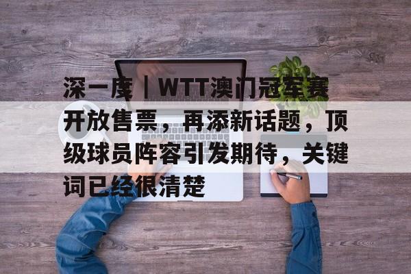 深一度｜WTT澳门冠军赛开放售票，再添新话题，顶级球员阵容引发期待，关键词已经很清楚