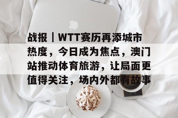 战报｜WTT赛历再添城市热度，今日成为焦点，澳门站推动体育旅游，让局面更值得关注，场内外都有故事