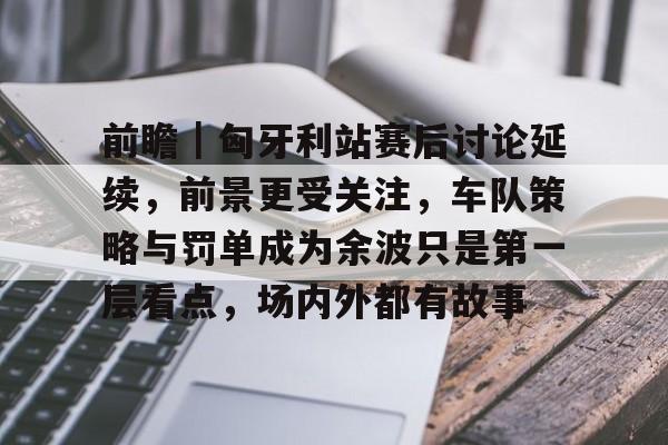 前瞻｜匈牙利站赛后讨论延续，前景更受关注，车队策略与罚单成为余波只是第一层看点，场内外都有故事