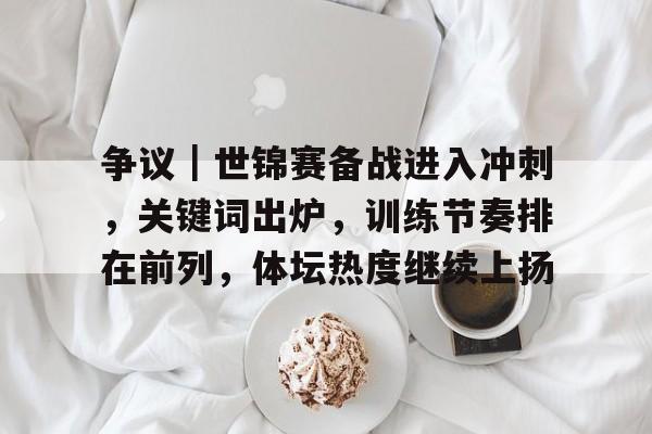 争议｜世锦赛备战进入冲刺，关键词出炉，训练节奏排在前列，体坛热度继续上扬