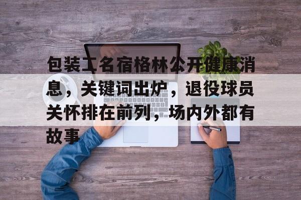 包装工名宿格林公开健康消息，关键词出炉，退役球员关怀排在前列，场内外都有故事