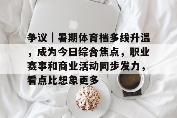 争议｜暑期体育档多线升温，成为今日综合焦点，职业赛事和商业活动同步发力，看点比想象更多