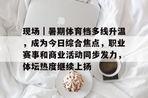 现场｜暑期体育档多线升温，成为今日综合焦点，职业赛事和商业活动同步发力，体坛热度继续上扬