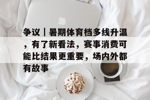 争议｜暑期体育档多线升温，有了新看法，赛事消费可能比结果更重要，场内外都有故事