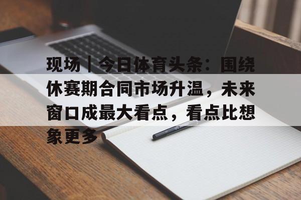 现场｜今日体育头条：围绕休赛期合同市场升温，未来窗口成最大看点，看点比想象更多
