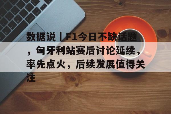 数据说｜F1今日不缺话题，匈牙利站赛后讨论延续，率先点火，后续发展值得关注
