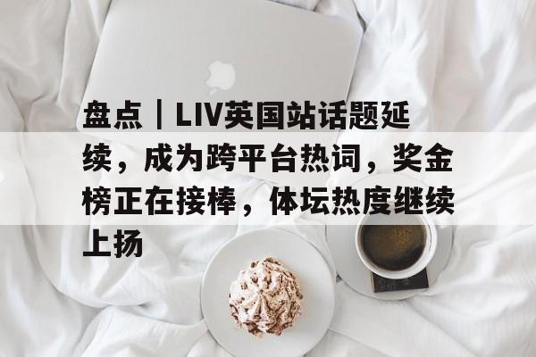盘点｜LIV英国站话题延续，成为跨平台热词，奖金榜正在接棒，体坛热度继续上扬