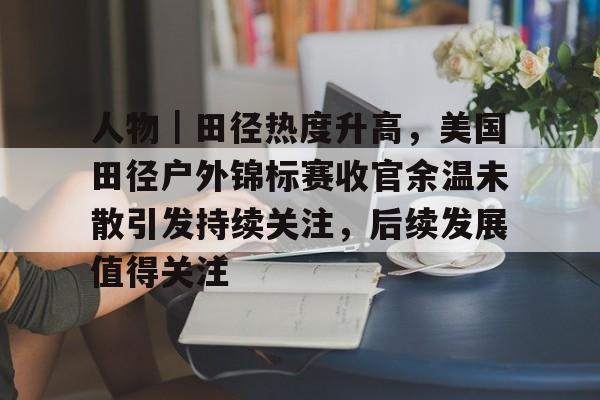 人物｜田径热度升高，美国田径户外锦标赛收官余温未散引发持续关注，后续发展值得关注