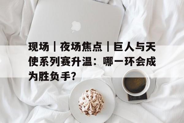 现场｜夜场焦点｜巨人与天使系列赛升温：哪一环会成为胜负手？