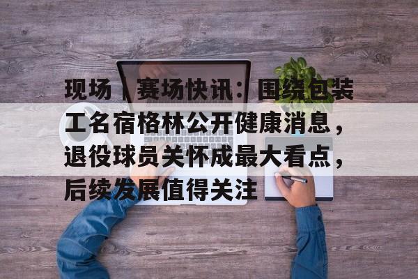 现场｜赛场快讯：围绕包装工名宿格林公开健康消息，退役球员关怀成最大看点，后续发展值得关注