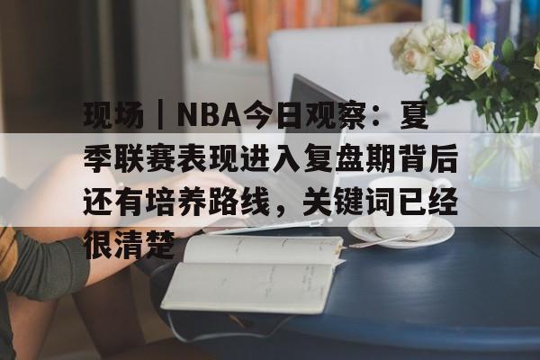 现场｜NBA今日观察：夏季联赛表现进入复盘期背后还有培养路线，关键词已经很清楚