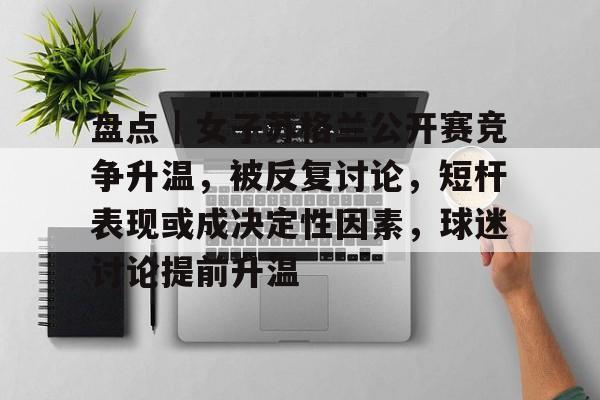 盘点｜女子苏格兰公开赛竞争升温，被反复讨论，短杆表现或成决定性因素，球迷讨论提前升温