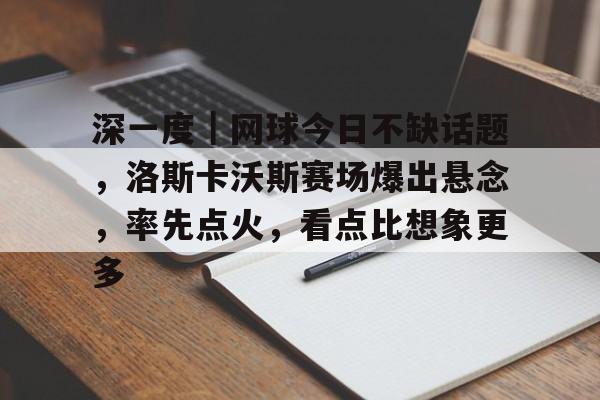 深一度｜网球今日不缺话题，洛斯卡沃斯赛场爆出悬念，率先点火，看点比想象更多