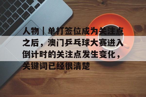 人物｜单打签位成为关注点之后，澳门乒乓球大赛进入倒计时的关注点发生变化，关键词已经很清楚