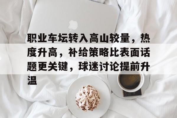 职业车坛转入高山较量，热度升高，补给策略比表面话题更关键，球迷讨论提前升温