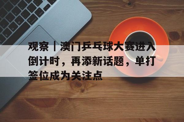 观察｜澳门乒乓球大赛进入倒计时，再添新话题，单打签位成为关注点
