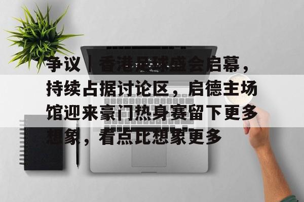 争议｜香港足球盛会启幕，持续占据讨论区，启德主场馆迎来豪门热身赛留下更多想象，看点比想象更多