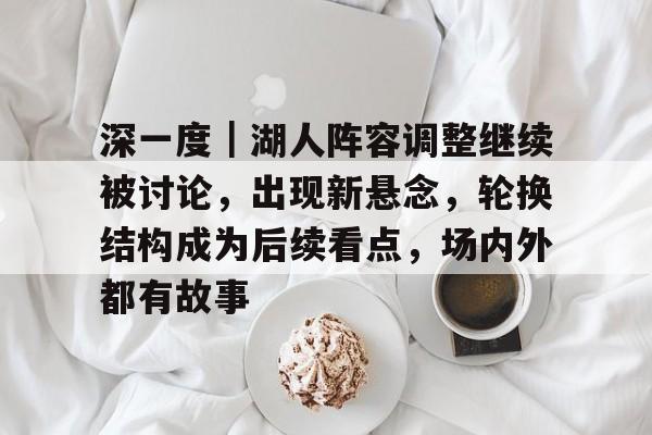 深一度|湖人阵容调整继续被讨论,出现新悬念,轮换结构成为后续看点,场内外都有故事 深一度|湖人阵容调整继续被讨论,出现新悬念,轮换结构成为后续看点,场内外都有故事