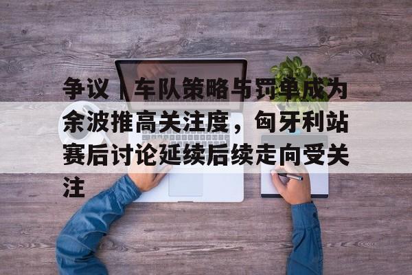 争议｜车队策略与罚单成为余波推高关注度，匈牙利站赛后讨论延续后续走向受关注
