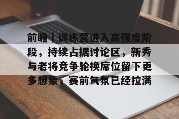 前瞻｜训练营进入高强度阶段，持续占据讨论区，新秀与老将竞争轮换席位留下更多想象，赛前气氛已经拉满