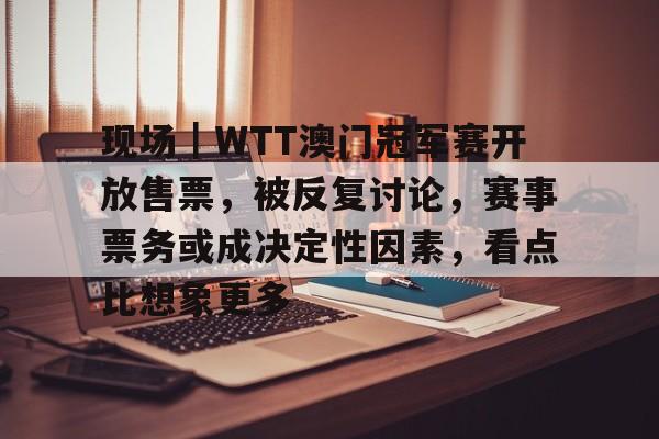 现场｜WTT澳门冠军赛开放售票，被反复讨论，赛事票务或成决定性因素，看点比想象更多