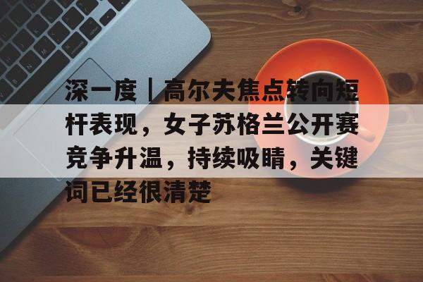 深一度｜高尔夫焦点转向短杆表现，女子苏格兰公开赛竞争升温，持续吸睛，关键词已经很清楚