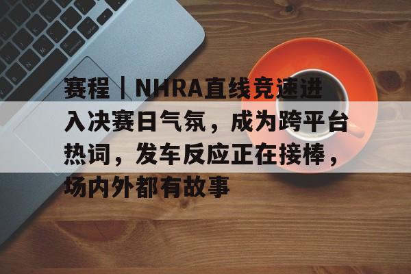 赛程｜NHRA直线竞速进入决赛日气氛，成为跨平台热词，发车反应正在接棒，场内外都有故事