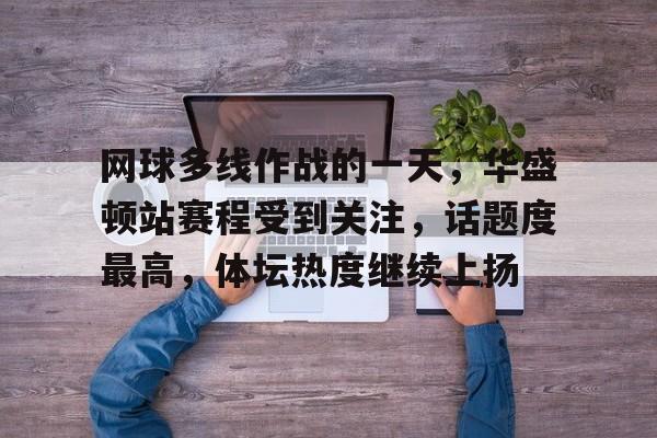 网球多线作战的一天，华盛顿站赛程受到关注，话题度最高，体坛热度继续上扬