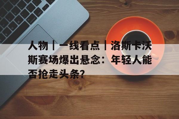 人物｜一线看点｜洛斯卡沃斯赛场爆出悬念：年轻人能否抢走头条？
