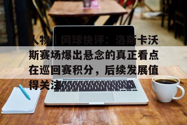 人物｜网球快评：洛斯卡沃斯赛场爆出悬念的真正看点在巡回赛积分，后续发展值得关注