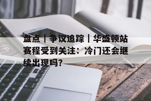 盘点｜争议追踪｜华盛顿站赛程受到关注：冷门还会继续出现吗？