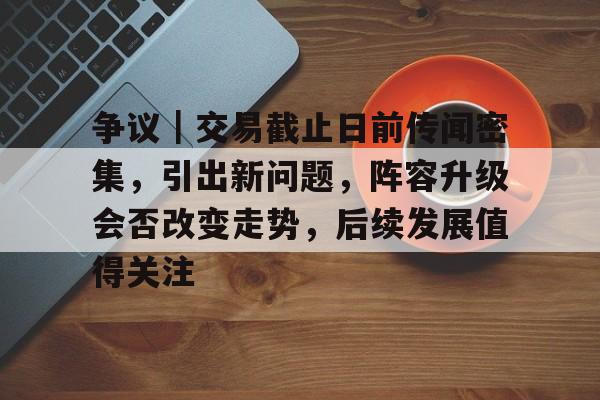 争议｜交易截止日前传闻密集，引出新问题，阵容升级会否改变走势，后续发展值得关注